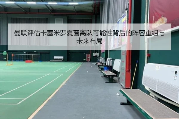 曼联评估卡塞米罗夏窗离队可能性背后的阵容重组与未来布局