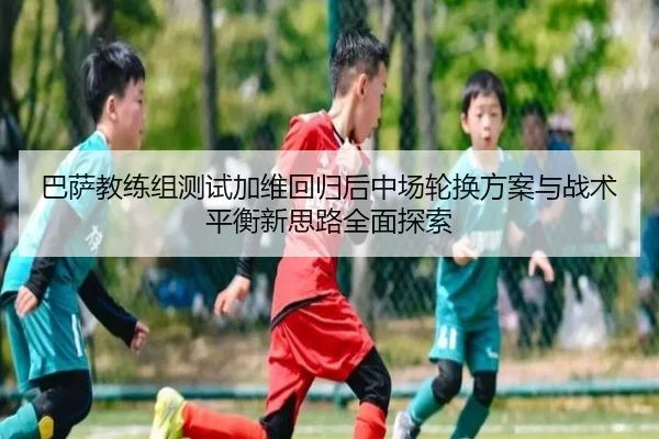 巴萨教练组测试加维回归后中场轮换方案与战术平衡新思路全面探索