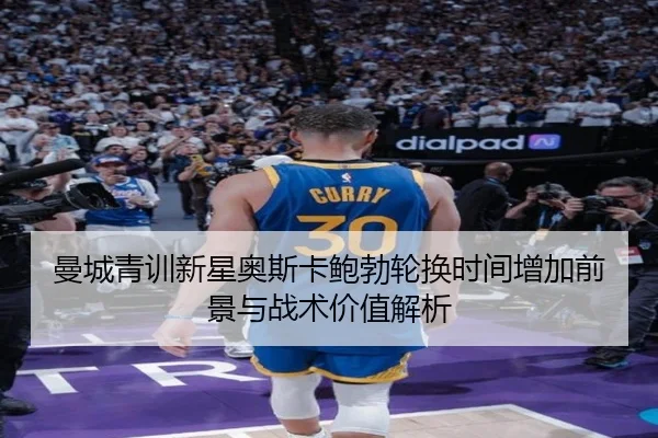 曼城青训新星奥斯卡鲍勃轮换时间增加前景与战术价值解析