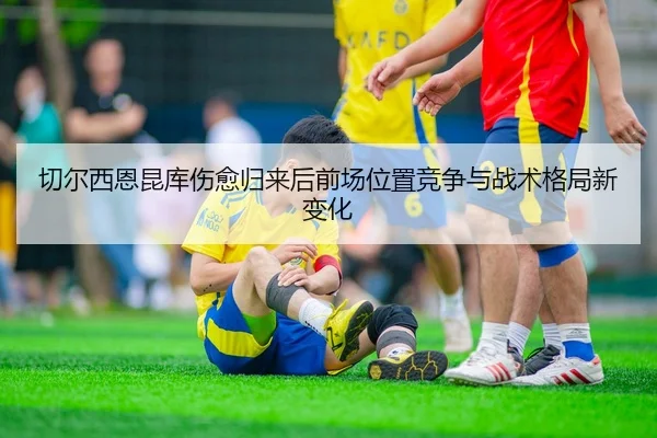 切尔西恩昆库伤愈归来后前场位置竞争与战术格局新变化